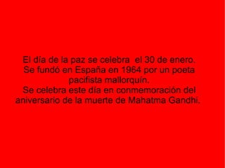 El día de la paz se celebra  el 30 de enero. Se fundó en España en 1964 por un poeta pacifista mallorquín. Se celebra este día en conmemoración del aniversario de la muerte de Mahatma Gandhi.  