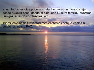 Y así, todos los días podemos intentar hacer un mundo mejor,  desde nuestra casa, desde el cole, con nuestra familia,  nuestros amigos, nuestros profesores, etc. Todos los días nos levantaremos contentos porque vamos a  colaborar  con la PAZ. 