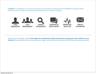 El futuro y las tendencias es lo nuestro, procurando ser los primeros en desarrollar nuevas habilidades en nuestros clientes,
              queremos crecer con ellos y sentir que están entusiasmados en que seamos su avanzada.




              Para mantener el liderazgo, necesita estrategias de marketing siempre pendientes y programas que hablen con sus
              clientes, hacerlos participar en una conversación para llegar a una transacción sea de producto o información relevante para ambos.




martes 24 de julio de 12
 