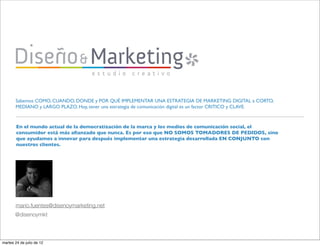 Sabemos COMO, CUANDO, DONDE y POR QUÉ IMPLEMENTAR UNA ESTRATEGIA DE MARKETING DIGITAL a CORTO,
       MEDIANO y LARGO PLAZO. Hoy, tener una estrategia de comunicación digital es un factor CRITICO y CLAVE.



        En el mundo actual de la democratización de la marca y los medios de comunicación social, el
        consumidor está más aﬁanzado que nunca. Es por eso que NO SOMOS TOMADORES DE PEDIDOS, sino
        que ayudamos a innovar para después implementar una estrategia desarrollada EN CONJUNTO con
        nuestros clientes.




       mario.fuentes@disenoymarketing.net
       @disenoymkt



martes 24 de julio de 12
 