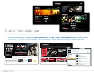 Nos diferenciamos
              Trabajamos y desarrollamos el concepto de Multimarketing que se centra en los consumidores. Hablamos con ellos cuando
              se encuentren en el ciclo de vida de su marca y lo hacemos más atractivo cuando se encuentran más abiertos a ser contactados.




martes 24 de julio de 12
 