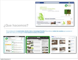¿Que hacemos?
              Es la combinación de creatividad, diseño claro y tecnología ﬂexible. Desarrollamos todos los canales para aumentar el
              poder de la marca y la convergencia. Si el canal no existe, lo creamos.




martes 24 de julio de 12
 