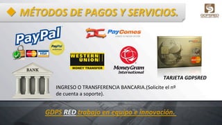 u MÉTODOS	
  DE	
  PAGOS	
  Y	
  SERVICIOS.	
  
INGRESO	
  O	
  TRANSFERENCIA	
  BANCARIA.(Solicite	
  el	
  nº	
  
de	
  cuenta	
  a	
  soporte).	
  
TARJETA	
  GDPSRED	
  
GDPS	
  RED	
  trabajo	
  en	
  equipo	
  e	
  innovación.	
  
 