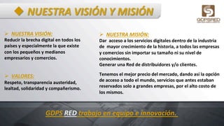 u NUESTRA	
  VISIÓN	
  Y	
  MISIÓN	
  
Ø  NUESTRA	
  VISIÓN:	
  	
  
Reducir	
  la	
  brecha	
  digital	
  en	
  todos	
  los	
  
países	
  y	
  especialmente	
  la	
  que	
  existe	
  	
  
con	
  los	
  pequeños	
  y	
  medianos	
  	
  
empresarios	
  y	
  comercios.	
  
	
  
	
  
Ø  VALORES:	
  	
  
Respeto,	
  transparencia	
  austeridad,	
  
lealtad,	
  solidaridad	
  y	
  compañerismo.	
  	
  
	
  
	
  
Ø  NUESTRA	
  MISIÓN:	
  
Dar	
  	
  acceso	
  a	
  los	
  servicios	
  digitales	
  dentro	
  de	
  la	
  industria	
  
de	
  	
  mayor	
  crecimiento	
  de	
  la	
  historia,	
  a	
  todos	
  las	
  empresas	
  
y	
  comercios	
  sin	
  importar	
  su	
  tamaño	
  ni	
  su	
  nivel	
  de	
  
conocimientos.	
  
Generar	
  una	
  Red	
  de	
  distribuidores	
  y/o	
  clientes.	
  
	
  
Tenemos	
  el	
  mejor	
  precio	
  del	
  mercado,	
  dando	
  así	
  la	
  opción	
  
de	
  acceso	
  a	
  todo	
  el	
  mundo,	
  servicios	
  que	
  antes	
  estaban	
  
reservados	
  solo	
  a	
  grandes	
  empresas,	
  por	
  el	
  alto	
  costo	
  de	
  
los	
  mismos.	
  
	
  	
  
GDPS	
  RED	
  trabajo	
  en	
  equipo	
  e	
  innovación.	
  
 