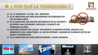 u ¿	
  POR	
  QUÉ	
  LA	
  TEGNOLOGIA	
  ?	
  
q  ES	
  	
  LA	
  TENDENCIA	
  	
  ACTUAL	
  	
  DEL	
  	
  MERCADO.	
  	
  
q  ES	
  LA	
  INDUSTRIA	
  QUE	
  MÁS	
  MILLONARIOS	
  HA	
  GENERADO	
  EN	
  
LOS	
  ÚLTIMOS	
  AÑOS.	
  	
  
q  ES	
  LA	
  INDUSTRIA	
  CON	
  MAYOR	
  CRECIMIENTO	
  EN	
  LA	
  HISTORIA	
  Y	
  
SE	
  ESPERA	
  UNA	
  EXPANSIÓN	
  	
  EXPLOSIVA	
  	
  DURANTE	
  LOS	
  	
  
PRÓXIMOS	
  20	
  AÑOS.	
  	
  
q  NUESTROS	
  PRODUCTOS	
  LLEGAN	
  	
  FACILMENTE	
  AL	
  MUNDO	
  ENTERO,	
  GRACIAS	
  A	
  LA	
  
INMEDIATEZ	
  QUE	
  CARACTERIZA	
  	
  EL	
  USO	
  DE	
  INTERNET,	
  ADEMÁS	
  DE	
  ELIMINAR	
  COSTOS	
  DE	
  
ENVÍO	
  Y	
  DISTRIBUCIÓN.	
  	
  
q  ES	
  LA	
  INDUSTRIA	
  QUE	
  MÁS	
  EMPLEO	
  GENERA	
  	
  A	
  NIVEL	
  MUNDIAL.	
  
 