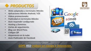 u PRODUCTOS	
  
•  Webs	
  adaptadas	
  a	
  terminales	
  Móviles	
  	
  
•  Aplicaciones	
  Móviles	
  Android	
  /	
  IOS	
  	
  
•  Vídeos	
  promocionales	
  	
  
•  Publicidad	
  en	
  terminales	
  Móviles	
  
•  Auto	
  responder	
  conﬁgurado	
  
•  HosSng	
  y	
  Dominios.	
  
•  Cartas	
  de	
  seguimiento.	
  
•  Blog	
  con	
  Word	
  Press.	
  
•  Códigos	
  QR	
  
•  Alojamiento	
  en	
  la	
  nube.	
  	
  
•  Auto-­‐Publicador	
  de	
  Facebook	
  
GDPS	
  RED	
  trabajo	
  en	
  equipo	
  e	
  innovación.	
  
 