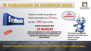 u PUBLICADOR	
  DE	
  FACEBOOK	
  GDPS	
  
GENERA	
  GANANCIAS	
  POR	
  
	
  15	
  NIVELES	
  	
  	
  
SOBRE	
  LOS	
  RESIDUALES	
  DE	
  	
  LA	
  RED,	
  GENERADOS	
  POR	
  	
  
LOS	
  PAGOS	
  MENSUALES	
  DE	
  LOS	
  	
  DISTRIBUIDORES	
  DE	
  
GDPSRED	
  QUE	
  MANTEGAN	
  ACTIVO	
  EL	
  PLAN	
  DE	
  
PUBLIFACEBOOK.	
  
LA	
  	
  
MEJOR	
  	
  
HERRAMIENTA	
  
Publica	
  en	
  todos	
  los	
  grupos	
  en	
  	
  
Piloto	
  automáSco	
  las	
  24	
  horas	
  
del	
  día	
  /	
  365	
  días	
  al	
  año.	
  
Genera	
  campañas	
  produc=vas.	
  Atrae	
  más	
  clientes	
  -­‐	
  Hasta	
  5.000	
  grupos.	
  	
  
“Con	
  todos	
  los	
  tutoriales	
  	
  
Para	
  que	
  veas	
  lo	
  fácil	
  que	
  es	
  	
  
UHlizar	
  la	
  mejor	
  
herramienta”	
  
 
