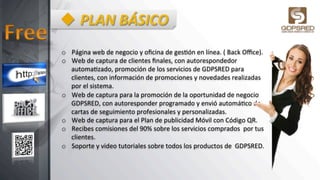 u PLAN	
  BÁSICO	
  
o  Página	
  web	
  de	
  negocio	
  y	
  oﬁcina	
  de	
  ges6ón	
  en	
  línea.	
  (	
  Back	
  Oﬃce).	
  
o  Web	
  de	
  captura	
  de	
  clientes	
  ﬁnales,	
  con	
  autorespondedor	
  
automa6zado,	
  promoción	
  de	
  los	
  servicios	
  de	
  GDPSRED	
  para	
  
clientes,	
  con	
  información	
  de	
  promociones	
  y	
  novedades	
  realizadas	
  
por	
  el	
  sistema.	
  
o  Web	
  de	
  captura	
  para	
  la	
  promoción	
  de	
  la	
  oportunidad	
  de	
  negocio	
  
GDPSRED,	
  con	
  autoresponder	
  programado	
  y	
  envió	
  automá6co	
  de	
  
cartas	
  de	
  seguimiento	
  profesionales	
  y	
  personalizadas.	
  
o  Web	
  de	
  captura	
  para	
  el	
  Plan	
  de	
  publicidad	
  Móvil	
  con	
  Código	
  QR.	
  
o  Recibes	
  comisiones	
  del	
  90%	
  sobre	
  los	
  servicios	
  comprados	
  	
  por	
  tus	
  
clientes.	
  
o  Soporte	
  y	
  video	
  tutoriales	
  sobre	
  todos	
  los	
  productos	
  de	
  	
  GDPSRED.	
  
 