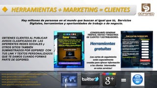 u  HERRAMIENTAS	
  +	
  MARKETING	
  =	
  CLIENTES	
  
Hay millones de personas en el mundo que buscan al igual que tú, Servicios
Digitales, herramientas y oportunidades de trabajo o de negocio.
OBTIENES CLIENTES AL PUBLICAR
AVISOS CLASIFICADOS EN LAS
DIFERENTES REDES SOCIALES y
OTROS SITIOS TAMBIÉN
SUMINISTRADOS POR GDPSRED CON
TUS LINK Y TEXTOS PERSONALIZADOS
QUE TE DAMOS CUANDO FORMAS
PARTE DE GDPSRED.
www.ganarunidos.com/publifacebookgdps/usuario	
  
www.ganarunidos.com/plan90/usuario	
  
www.ganarunidos.com/usuario	
  
www.gdpsserviciosdigitales.com/usuario	
  
www.gdpsred.com/registrogdpsred/usuario	
  
¡CONSEGUIRÁS	
  GENERAR	
  
	
  TRÁFICO,	
  VISITAS	
  Y	
  REGISTROS	
  	
  
DE	
  CLIENTES	
  Y	
  DISTRIBUIDORES.	
  
¡Las	
  cartas	
  de	
  seguimiento	
  	
  
están	
  especialmente	
  	
  
creadas	
  para	
  ofrecer	
  información	
  	
  
a	
  los	
  clientes	
  	
  interesados	
  	
  
en	
  estos	
  servicios!	
  
 