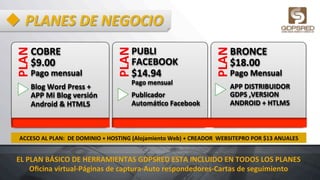 u PLANES	
  DE	
  NEGOCIO	
  PLAN	
  
COBRE	
  	
  	
  	
  	
  	
  	
  	
  
$9.00	
  	
  	
  	
  	
  	
  	
  	
  	
  	
  	
  	
  	
  
Pago	
  mensual	
  
Blog	
  Word	
  Press	
  +	
  	
  	
  	
  	
  	
  	
  	
  	
  	
  
APP	
  Mi	
  Blog	
  versión	
  
Android	
  &	
  HTML5	
  	
  	
  
PLAN	
  
PUBLI	
  
FACEBOOK	
  	
  
$14.94	
  	
  	
  	
  	
  	
  	
  	
  	
  	
  	
  	
  	
  	
  
Pago	
  mensual	
  
Publicador	
  
AutomáHco	
  Facebook	
  
PLAN	
  
BRONCE	
  	
  
$18.00	
  	
  	
  	
  	
  	
  	
  	
  	
  	
  
Pago	
  Mensual	
  
APP	
  DISTRIBUIDOR	
  
GDPS	
  ,VERSION	
  
ANDROID	
  +	
  HTLM5	
  
ACCESO	
  AL	
  PLAN:	
  	
  DE	
  DOMINIO	
  +	
  HOSTING	
  (Alojamiento	
  Web)	
  +	
  CREADOR	
  	
  WEBSITEPRO	
  POR	
  $13	
  ANUALES	
  
EL	
  PLAN	
  BÁSICO	
  DE	
  HERRAMIENTAS	
  GDPSRED	
  ESTA	
  INCLUIDO	
  EN	
  TODOS	
  LOS	
  PLANES	
  
Oﬁcina	
  virtual-­‐Páginas	
  de	
  captura-­‐Auto	
  respondedores-­‐Cartas	
  de	
  seguimiento	
  
 
