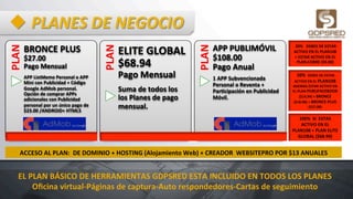 u PLANES	
  DE	
  NEGOCIO	
  PLAN	
  
BRONCE	
  PLUS	
  
$27.00	
  	
  	
  	
  	
  	
  	
  	
  	
  	
  	
  	
  	
  	
  	
  	
  	
  	
  
Pago	
  Mensual	
  
APP	
  ListMemo	
  Personal	
  o	
  APP	
  
Mini	
  con	
  Publicidad	
  +	
  Código	
  
Google	
  AdMob	
  personal.	
  
Opción	
  de	
  comprar	
  APPs	
  
adicionales	
  con	
  Publicidad	
  
personal	
  por	
  un	
  único	
  pago	
  de	
  	
  
$23.00	
  /ANDROID+	
  HTML5	
   PLAN	
  
ELITE	
  GLOBAL	
  
$68.94	
  	
  	
  	
  	
  	
  	
  	
  	
  
Pago	
  Mensual	
  
Suma	
  de	
  todos	
  los	
  
los	
  Planes	
  de	
  pago	
  
mensual.	
  
	
  
PLAN	
  
APP	
  PUBLIMÓVIL	
  
$108.00	
  	
  	
  	
  	
  	
  	
  	
  	
  	
  	
  	
  	
  	
  	
  	
  	
  
Pago	
  Anual	
  
1	
  APP	
  Subvencionada	
  
Personal	
  o	
  Reventa	
  +	
  
ParHcipación	
  en	
  Publicidad	
  
Móvil.	
  	
  
	
  20%	
  	
  	
  DEBES	
  DE	
  ESTAR	
  	
  
ACTIVO	
  EN	
  EL	
  PLAN108	
  	
  
+	
  ESTAR	
  ACTIVO	
  EN	
  EL	
  
PLAN	
  COBRE	
  ($9.00)	
  
	
  50%	
  	
  DEBES	
  DE	
  ESTAR	
  
ACTIVO	
  EN	
  EL	
  PLAN108	
  	
  
ADEMAS	
  ESTAR	
  ACTIVO	
  EN	
  
EL	
  PLAN	
  PUBLIFACEBOOK	
  
($14,94)	
  +	
  BRONCE	
  
($18.00)	
  +	
  BRONCE	
  PLUS	
  
($27.00)	
  
100%	
  	
  SI	
  	
  ESTAS	
  
ACTIVO	
  EN	
  EL	
  
PLAN108	
  +	
  PLAN	
  ELITE	
  
GLOBAL	
  ($68.94)	
  
ACCESO	
  AL	
  PLAN:	
  	
  DE	
  DOMINIO	
  +	
  HOSTING	
  (Alojamiento	
  Web)	
  +	
  CREADOR	
  	
  WEBSITEPRO	
  POR	
  $13	
  ANUALES	
  
EL	
  PLAN	
  BÁSICO	
  DE	
  HERRAMIENTAS	
  GDPSRED	
  ESTA	
  INCLUIDO	
  EN	
  TODOS	
  LOS	
  PLANES	
  
Oﬁcina	
  virtual-­‐Páginas	
  de	
  captura-­‐Auto	
  respondedores-­‐Cartas	
  de	
  seguimiento	
  
 