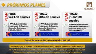 u PRÓXIMOS	
  PLANES	
  PLAN	
  
PRO5	
  	
  	
  	
  	
  	
  	
  
$423.00	
  anuales	
  
	
  
5	
  APPs	
  Subvencionadas	
  
Personales	
  o	
  de	
  Reventa.	
  +	
  
Ganancias	
  directas	
  por	
  
Publicidad	
  Móvil.	
  	
  	
  	
  	
  	
  	
  	
  	
  	
  	
  	
  	
  	
  	
  	
  
PLAN	
  
PRO10	
  	
  	
  	
  	
  
$846.00	
  anuales	
  
	
  
10	
  APPs	
  Subvencionadas	
  
Personales	
  o	
  de	
  Reventa.	
  +	
  
Ganancias	
  directas	
  por	
  
Publicidad	
  Móvil.	
  	
  
	
  
PLAN	
  
PRO20	
  	
  
$1,269.00	
  
anuales	
  
20	
  APPs	
  Subvencionadas	
  
Personales	
  o	
  de	
  Reventa.	
  +	
  
Ganancias	
  directas	
  por	
  
Publicidad	
  Móvil.	
  
Debes	
  de	
  estar	
  acHvo	
  mínimo	
  en	
  el	
  PLAN	
  108	
  
ACCESO	
  AL	
  PLAN:	
  	
  DE	
  DOMINIO	
  +	
  HOSTING	
  (Alojamiento	
  Web)	
  +	
  CREADOR	
  	
  WEBSITEPRO	
  POR	
  $13	
  ANUALES	
  
EL	
  PLAN	
  BÁSICO	
  DE	
  HERRAMIENTAS	
  GDPSRED	
  ESTA	
  INCLUIDO	
  EN	
  TODOS	
  LOS	
  PLANES	
  
Oﬁcina	
  virtual-­‐Paginas	
  de	
  captura-­‐Auto	
  respondedores-­‐Cartas	
  de	
  seguimiento	
  
 