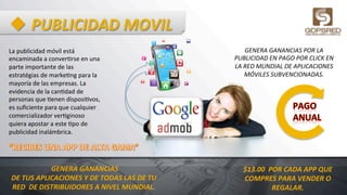 u PUBLICIDAD	
  MOVIL	
  
La	
  publicidad	
  móvil	
  está	
  
encaminada	
  a	
  conver6rse	
  en	
  una	
  
parte	
  importante	
  de	
  las	
  
estratégias	
  de	
  marke6ng	
  para	
  la	
  
mayoría	
  de	
  las	
  empresas.	
  La	
  
evidencia	
  de	
  la	
  can6dad	
  de	
  
personas	
  que	
  6enen	
  disposi6vos,	
  
es	
  suﬁciente	
  para	
  que	
  cualquier	
  
comercializador	
  ver6ginoso	
  
quiera	
  apostar	
  a	
  este	
  6po	
  de	
  
publicidad	
  inalámbrica.	
  
	
  GENERA	
  GANANCIAS	
  
DE	
  TUS	
  APLICACIONES	
  Y	
  DE	
  TODAS	
  LAS	
  DE	
  TU	
  
RED	
  	
  DE	
  DISTRIBUIDORES	
  A	
  NIVEL	
  MUNDIAL.	
  
GENERA	
  GANANCIAS	
  POR	
  LA	
  	
  
PUBLICIDAD	
  EN	
  PAGO	
  POR	
  CLICK	
  EN	
  
LA	
  RED	
  MUNDIAL	
  DE	
  APLICACIONES	
  
MÓVILES	
  SUBVENCIONADAS.	
  
$13.00	
  	
  POR	
  CADA	
  APP	
  QUE	
  
COMPRES	
  PARA	
  VENDER	
  O	
  
REGALAR.	
  
 