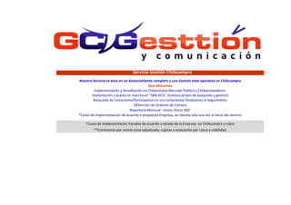 **Comisiones por monto total adjudicado, sujetas a evaluación por rubro y viabilidad
*Costo de Implementación de acuerdo a propuesta Empresa, se cancela sólo una vez al inicio del servicio
Nuestro Servicio se basa en un Asesoramiento completo y una Gestion total operativa en Chilecompra
Que ofrecemos
Implementación y Acreditación en Chilecompra Mercado Público y Chileproveedores.
Implantación y puesta en marcha en “SBA-GCG” (sistema propio de búsqueda y gestión)
Búsqueda de Licitaciones/Participamos en sus Licitaciones/ Realizamos el Seguimiento
Obtención de Ordenes de Compra
Reporteria Mensual - Visión Diaria 360°
*Costo de implementación Variable de acuerdo a estado de la Empresa en Chilecompra y rubro
Servicio Gestión Chilecompra