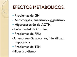 EFECTOS METABOLICOS: Problemas de GH:  Acromegalia, enanismo y gigantismo Hipersecreción de ACTH:  - Enfermedad de Cushing Problemas de PRL:  -Amenorrea-Galactorrea, infertilidad, impotencia Problemas de TSH:  -Hipertiroidismo  