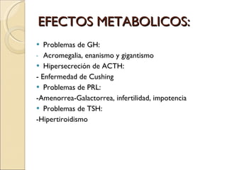 EFECTOS METABOLICOS: Problemas de GH:  Acromegalia, enanismo y gigantismo Hipersecreción de ACTH:  - Enfermedad de Cushing Problemas de PRL:  -Amenorrea-Galactorrea, infertilidad, impotencia Problemas de TSH:  -Hipertiroidismo  
