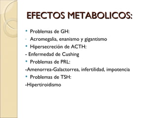 EFECTOS METABOLICOS:
  Problemas de GH:
- Acromegalia, enanismo y gigantismo
 Hipersecreción de ACTH:
- Enfermedad de Cushing
 Problemas de PRL:

-Amenorrea-Galactorrea, infertilidad, impotencia
 Problemas de TSH:
-Hipertiroidismo
 