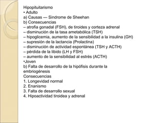 Hipopituitarismo
• Adulto
a) Causas — Sindrome de Sheehan
b) Consecuencias
– atrofia gonadal (FSH), de tiroides y corteza adrenal
– disminución de la tasa ametabólica (TSH)
– hipoglicemia, aumento de la sensibilidad a la insulina (GH)
– supresión de la lactancia (Prolactina)
– disminución de actividad espontánea (TSH y ACTH)
– pérdida de la libido (LH y FSH)
– aumento de la sensibilidad al estrés (ACTH)
•Joven
b) Falta de desarrollo de la hipófisis durante la
embriogénesis
Consecuencias
1. Longevidad normal
2. Enanismo
3. Falta de desarrollo sexual
4. Hipoactividad tiroidea y adrenal
 