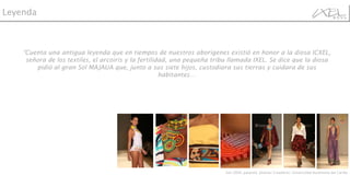 “ Cuenta una antigua leyenda que en tiempos de nuestros aborígenes existió en honor a la diosa ICXEL, señora de los textiles, el arcoiris y la fertilidad, una pequeña tribu llamada IXEL. Se dice que la diosa pidió al gran Sol MAJAUA que, junto a sus siete hijos, custodiara sus tierras y cuidara de sus habitantes… Leyenda Ixel 2009, pasarela  Jóvenes Creadores: Universidad Autónoma del Caribe 