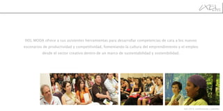  IXEL  MODA ofrece a sus asistentes herramientas para desarrollar competencias de cara a los nuevos escenarios de productividad y competitividad, fomentando la cultura del emprendimiento y el empleo desde el sector creativo dentro de un marco de sustentabilidad y sostenibilidad. Ixel 2010, conferencias y páneles 