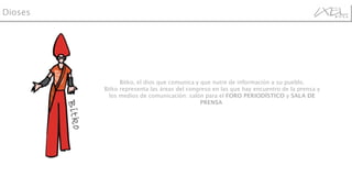 Bitko, el dios que comunica y que nutre de información a su pueblo. Bitko representa las áreas del congreso en las que hay encuentro de la prensa y los medios de comunicación: salón para el  FORO PERIODÍSTICO  y  SALA DE PRENSA  Dioses Bitko 