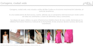 Cartagena, ciudad sede, está situada a orillas del Mar Caribe en el extremo nororiental de Colombia, al norte de Suramérica. Es una ciudad puerto de fácil acceso, cuenta  además con un aeropuerto internacional que recibe vuelos de todos los continentes a través de diferentes rutas y conexiones.  Sus playas de aguas cálidas y su gran infraestructura hotelera hacen de esta ciudad, declarada por la UNESCO Patrimonio Histórico y Cultural de la Humanidad, el más atractivo destino turístico del Caribe Colombiano. Ixel 2008, pasarelas Francesca Miranda, Col; Beatriz Camacho, Col; y Macario Jimenez ,Mx.  Cartagena, ciudad sede  