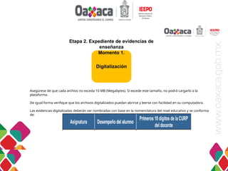 DIRECCIÓN DE EVALUACIÓN
Asegúrese de que cada archivo no exceda 10 MB (Megabytes). Si excede este tamaño, no podrá cargarlo a la
plataforma.
De igual forma verifique que los archivos digitalizados puedan abrirse y leerse con facilidad en su computadora.
Las evidencias digitalizadas deberán ser nombradas con base en la nomenclatura del nivel educativo y se conforma
de:
Digitalización
Etapa 2. Expediente de evidencias de
enseñanza
Momento 1.
 