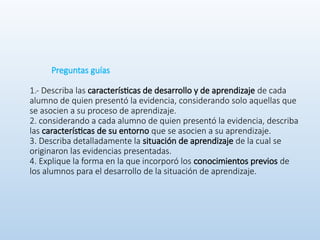 Preguntas guías
1.- Describa las características de desarrollo y de aprendizaje de cada
alumno de quien presentó la evidencia, considerando solo aquellas que
se asocien a su proceso de aprendizaje.
2. considerando a cada alumno de quien presentó la evidencia, describa
las características de su entorno que se asocien a su aprendizaje.
3. Describa detalladamente la situación de aprendizaje de la cual se
originaron las evidencias presentadas.
4. Explique la forma en la que incorporó los conocimientos previos de
los alumnos para el desarrollo de la situación de aprendizaje.
 