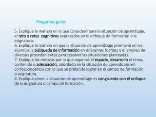 Preguntas guías
5. Explique la manera en la que consideró para la situación de aprendizaje,
el reto o retos cognitivos expresados en el enfoque de formación o la
asignatura.
6. Explique la manera en que la situación de aprendizaje promovió en los
alumnos la búsqueda de información en diferentes fuentes o el empleo de
diversos procedimientos para resolver las situaciones planteadas.
7. Explique los motivos por lo que organizó el espacio, desarrolló el tema,
contenido o adecuación, abordado en la situación de aprendizaje, en
correspondencia con lo que se pretende lograr en el campo de formación
o asignatura.
8. Explique cómo la situación de aprendizaje es congruente con el enfoque
de la asignatura o campo de formación.
 