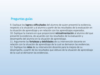 Preguntas guías
9. Explique los logros y dificultades del alumno de quien presentó la evidencia,
respecto a la situación y al alumno a partir de los resultados de la evaluación en
la situación de aprendizaje y en relación con los aprendizajes esperados.
10. Explique la manera en que proporcionó retroalimentación al alumno del que
presentó la evidencia, de acuerdo con los resultados de la evaluación y
desempeño del alumno en la situación de aprendizaje.
11. Argumente las fortalezas y debilidades de su intervención docente en
relación con la situación de aprendizaje de la cual se derivaron las evidencias.
12. Explique los retos de su intervención docente para la mejora de su
desempeño, a partir de los resultados que obtuvo de la situación de aprendizaje
de la cual se derivaron las evidencias.
 