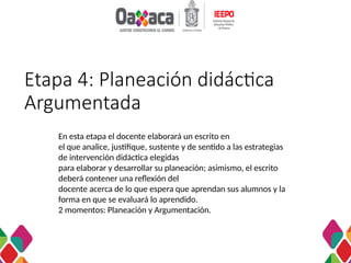 Etapa 4: Planeación didáctica
Argumentada
En esta etapa el docente elaborará un escrito en
el que analice, justifique, sustente y de sentido a las estrategias
de intervención didáctica elegidas
para elaborar y desarrollar su planeación; asimismo, el escrito
deberá contener una reflexión del
docente acerca de lo que espera que aprendan sus alumnos y la
forma en que se evaluará lo aprendido.
2 momentos: Planeación y Argumentación.
 