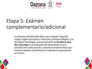 Etapa 5: Exámen
complementario/adicional
Los docentes de Educación Básica que imparten: Segunda
Lengua: Inglés (secundaria), Preescolar o Primaria Indígena y en
secundaria Tecnologías, presentarán el 1º y 2 de julio la 3era
4ta y 5ta etapa en la Evaluación del Desempeño, la cual
consistirá en la aplicación de un Examen complementario que
evaluará aspectos específicos de la asignatura en que ejercen
su función.
 