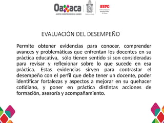EVALUACIÓN DEL DESEMPEÑO
Permite obtener evidencias para conocer, comprender
avances y problemáticas que enfrentan los docentes en su
práctica educativa, sólo tienen sentido si son consideradas
para revisar y reflexionar sobre lo que sucede en esa
práctica. Estas evidencias sirven para contrastar el
desempeño con el perfil que debe tener un docente, poder
identificar fortalezas y aspectos a mejorar en su quehacer
cotidiano, y poner en práctica distintas acciones de
formación, asesoría y acompañamiento.
 