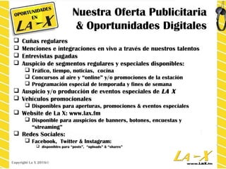 Nuestra Oferta Publicitaria
& Oportunidades Digitales
 Cuñas regulares
 Menciones e integraciones en vivo a través de nuestros talentos
 Entrevistas pagadas
 Auspicio de segmentos regulares y especiales disponibles:
 Tráfico, tiempo, noticias, cocina
 Concursos al aire y “online” y/o promociones de la estación
 Programación especial de temporada y fines de semana
 Auspicio y/o producción de eventos especiales de LA X
 Vehículos promocionales
 Disponibles para aperturas, promociones & eventos especiales
 Website de La X: www.lax.fm
 Disponible para auspicios de banners, botones, encuestas y
“streaming”
 Redes Sociales:
 Facebook, Twitter & Instagram:
 disponibles para “posts”, “uploads” & “shares”
Copyright La X 2016©
OPORTUNIDADES
EN
 