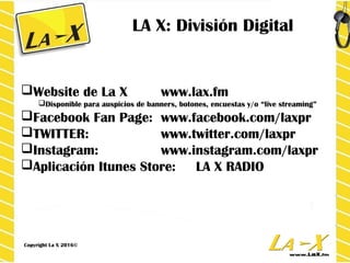 LA X: División Digital
BRAND IT
Website de La X www.lax.fm
 Disponible para auspicios de banners, botones, encuestas y “live streaming”
 “branded content”, contenido enfocado a usuarios a través de www.lax.fm/video
Facebook Fan Page: www.facebook.com/laxpr
TWITTER: www.twitter.com/laxpr
Instagram: www.instagram.com/laxpr
Aplicación Itunes Store: LA X RADIO
Copyright LA X 2013©
LA X: División Digital
Website de La X www.lax.fm
Disponible para auspicios de banners, botones, encuestas y/o “live streaming”
Facebook Fan Page: www.facebook.com/laxpr
TWITTER: www.twitter.com/laxpr
Instagram: www.instagram.com/laxpr
Aplicación Itunes Store: LA X RADIO
Copyright La X 2016©
 