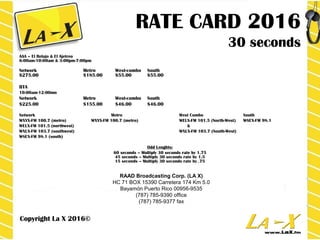 RATE CARD 2016
30 seconds
AAA – El Relajo & El Ajetreo
6:00am-10:00am & 3:00pm-7:00pm
Network Metro West-combo South
$275.00 $185.00 $55.00 $55.00
BTA
10:00am-12:00mn
Network Metro West-combo South
$225.00 $155.00 $46.00 $46.00
Network Metro West Combo South
WXYX-FM 100.7 (metro) WXYX-FM 100.7 (metro) WELX-FM 101.5 (North-West) WSEX-FM 98.1
WELX-FM 101.5 (northwest) &
WXLX-FM 103.7 (southwest) WXLX-FM 103.7 (South-West)
WSEX-FM 98.1 (south)
Odd Lenghts:
60 seconds – Multiply 30 seconds rate by 1.75
45 seconds – Multiply 30 seconds rate by 1.5
15 seconds – Multiply 30 seconds rate by .75
Copyright La X 2016©
RAAD Broadcasting Corp. (LA X)
HC 71 BOX 15390 Carretera 174 Km 5.0
Bayamón Puerto Rico 00956-9535
(787) 785-9390 office
(787) 785-9377 fax
 