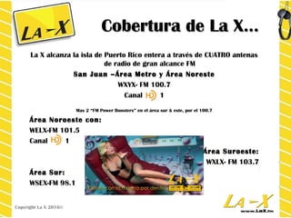 Cobertura de La X…Cobertura de La X…
La X alcanza la isla de Puerto Rico entera a través de CUATRO antenas
de radio de gran alcance FM
San Juan –Área Metro y Área NoresteSan Juan –Área Metro y Área Noreste
WXYX- FM 100.7
Canal 1
Mas 2 “FM Power Boosters” en el área sur & este, por el 100.7
Área Noroeste con:Área Noroeste con:
WELX-FM 101.5
Canal 1
Área Suroeste:Área Suroeste:
WXLX- FM 103.7
Área Sur:Área Sur:
WSEX-FM 98.1
Copyright La X 2016©
 