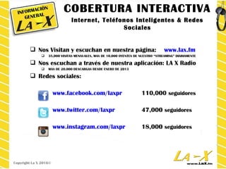  Nos Visitan y escuchan en nuestra página: www.lax.fm
 35,000 VISITAS MENSUALES, MAS DE 10,000 OYENTES DE NUESTRO “STREAMING” DIARIAMENTE
 Nos escuchan a través de nuestra aplicación: LA X Radio
 MAS DE 20,000 DESCARGAS DESDE ENERO DE 2013
 Redes sociales:
www.facebook.com/laxpr 110,000 seguidores
www.twitter.com/laxpr 47,000 seguidores
www.instagram.com/laxpr 18,000 seguidores
INFORMACIÓN
GENERAL
Copyright La X 2016©
COBERTURA INTERACTIVA
Internet, Teléfonos Inteligentes & Redes
Sociales
 