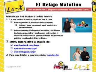 El Relajo MatutinoEl Relajo Matutino
Animado por Red Shadow & Deddie Romero
 Y al aire en VIVO de lunes a viernes de 6am a 10am
 Con segmentos & temas de interés como:
 Política, salud en general, legal, esotérico &
entretenimiento…
 Semanalmente realizamos Concursos, recibimos
invitados especiales y realizamos entrevistas e
intervenciones con las personalidades del quehacer
político y cultural de Puerto Rico…
 100% Interactivo a través de:
 www.facebook.com/laxpr
 www.twitter.com/laxpr
 www.instagram/laxpr
 Para mas detalles y mas fotos visitar www.lax.fm
Copyright La X 2016©
Entre los PRIMEROS 2 programas mañaneros en los pasados 5 años…
 