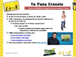 Tu Pana ErnestoTu Pana Ernesto
Animado por Ernesto González
 Al aire en Vivo de lunes a viernes de 10am a 3pm
 “Hits” musicales y la participación de nuestra audiencia es
la clave de su éxito en:
 “El Power Lunch” & “El Power Lunch Extra”
 de 12p a 2:30p
 nuestra audiencia femenina opina sobre las
situaciones y noticias de actualidad
 100% Interactivo a través de :
 www.facebook.com/laxpr
 www.twitter.com/laxpr
 www.instagram.com/laxpr
 Para mas detalles y mas fotos visitar www.lax.fm
Copyright La X 2016©
Entre los PRIMEROS 2 programas en los pasados 5 años…
 