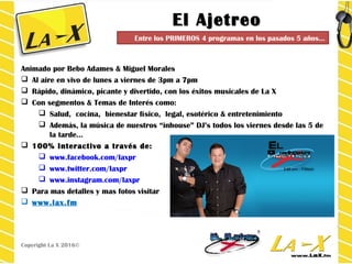 El AjetreoEl Ajetreo
Animado por Bebo Adames & Miguel Morales
 Al aire en vivo de lunes a viernes de 3pm a 7pm
 Rápido, dinámico, picante y divertido, con los éxitos musicales de La X
 Con segmentos & Temas de Interés como:
 Salud, cocina, bienestar físico, legal, esotérico & entretenimiento
 Además, la música de nuestros “inhouse” DJ’s todos los viernes desde las 5 de
la tarde…
 100% Interactivo a través de:
 www.facebook.com/laxpr
 www.twitter.com/laxpr
 www.instagram.com/laxpr
 Para mas detalles y mas fotos visitar
 www.lax.fm
Copyright La X 2016©
Entre los PRIMEROS 4 programas en los pasados 5 años…
 