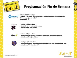 Programación Fin de Semana
Sábados 4:00pm-6:00pm
Conteo de los 20 éxitos de la semana
Animado por el Bebo AdamesAnimado por el Bebo Adames
Sábados 9:00pm-1:00am
Los mixeos mas calientes y originales, producidos en exclusiva por La X
Animado por Georgie el GigoloAnimado por Georgie el Gigolo
Domingos 7:00am-9:00am
Música inspiradora, reflexiones y testimonios de vida, con música para el alma
Animado porAnimado por “Tu Pana Ernesto“Tu Pana Ernesto””
Sábados 12:00md-4:00pm
“Rewind” a los temas más interesantes y discutidos durante la semana en los
diferentes programas de La X
Animado por JDAnimado por JD
PROGRAMACIÓN
Copyright La X 2016©
ZonaZona XX
 