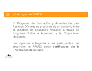 ¿Quién organiza el PFARO?

El Programa de Formación y Actualización para
Rectores Oficiales es productos de un convenio entre
el Ministerio de Educación Nacional, a través del
Programa Todos a Aprender, y la Corporación
Magisterio.
Los diplomas entregados a los participantes que
desarrollen el PFARO serán certificados por la
Universidad de la Salle.

 