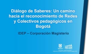 Diálogo de Saberes: Un camino
hacia el reconocimiento de Redes
y Colectivos pedagógicos en
Bogotá
IDEP – Corporación Magisterio
 