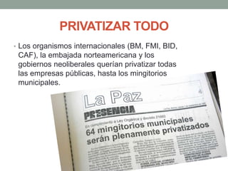 PRIVATIZAR TODO
• Los organismos internacionales (BM, FMI, BID,
CAF), la embajada norteamericana y los
gobiernos neoliberales querían privatizar todas
las empresas públicas, hasta los mingitorios
municipales.
 