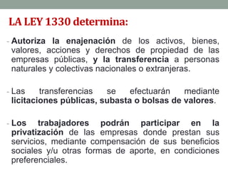 LA LEY 1330 determina:
- Autoriza la enajenación de los activos, bienes,
valores, acciones y derechos de propiedad de las
empresas públicas, y la transferencia a personas
naturales y colectivas nacionales o extranjeras.
- Las transferencias se efectuarán mediante
licitaciones públicas, subasta o bolsas de valores.
- Los trabajadores podrán participar en la
privatización de las empresas donde prestan sus
servicios, mediante compensación de sus beneficios
sociales y/u otras formas de aporte, en condiciones
preferenciales.
 