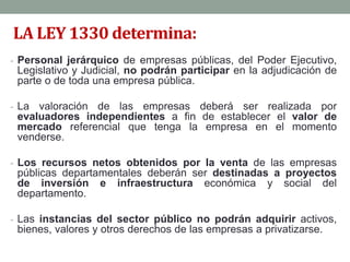 LA LEY 1330 determina:
- Personal jerárquico de empresas públicas, del Poder Ejecutivo,
Legislativo y Judicial, no podrán participar en la adjudicación de
parte o de toda una empresa pública.
- La valoración de las empresas deberá ser realizada por
evaluadores independientes a fin de establecer el valor de
mercado referencial que tenga la empresa en el momento
venderse.
- Los recursos netos obtenidos por la venta de las empresas
públicas departamentales deberán ser destinadas a proyectos
de inversión e infraestructura económica y social del
departamento.
- Las instancias del sector público no podrán adquirir activos,
bienes, valores y otros derechos de las empresas a privatizarse.
 