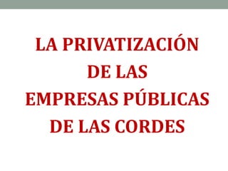 LA PRIVATIZACIÓN
DE LAS
EMPRESAS PÚBLICAS
DE LAS CORDES
 