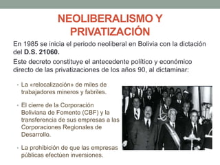 NEOLIBERALISMO Y
PRIVATIZACIÓN
En 1985 se inicia el periodo neoliberal en Bolivia con la dictación
del D.S. 21060.
Este decreto constituye el antecedente político y económico
directo de las privatizaciones de los años 90, al dictaminar:
• La «relocalización» de miles de
trabajadores mineros y fabriles.
• El cierre de la Corporación
Boliviana de Fomento (CBF) y la
transferencia de sus empresas a las
Corporaciones Regionales de
Desarrollo.
• La prohibición de que las empresas
públicas efectúen inversiones.
 