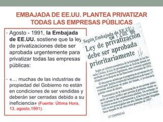 EMBAJADA DE EE.UU. PLANTEA PRIVATIZAR
TODAS LAS EMPRESAS PÚBLICAS
• Agosto - 1991, la Embajada
de EE.UU. sostiene que la ley
de privatizaciones debe ser
aprobada urgentemente para
privatizar todas las empresas
públicas:
• «… muchas de las industrias de
propiedad del Gobierno no están
en condiciones de ser vendidas y
deberán ser cerradas debido a su
ineficiencia» (Fuente: Última Hora,
13, agosto,1991).
 